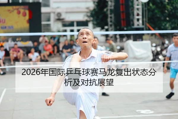 2026年国际乒乓球赛马龙复出状态分析及对抗展望