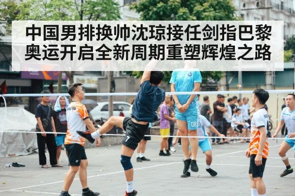 中国男排换帅沈琼接任剑指巴黎奥运开启全新周期重塑辉煌之路