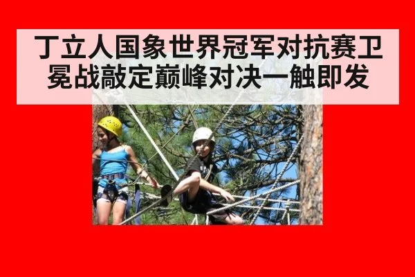 丁立人国象世界冠军对抗赛卫冕战敲定巅峰对决一触即发